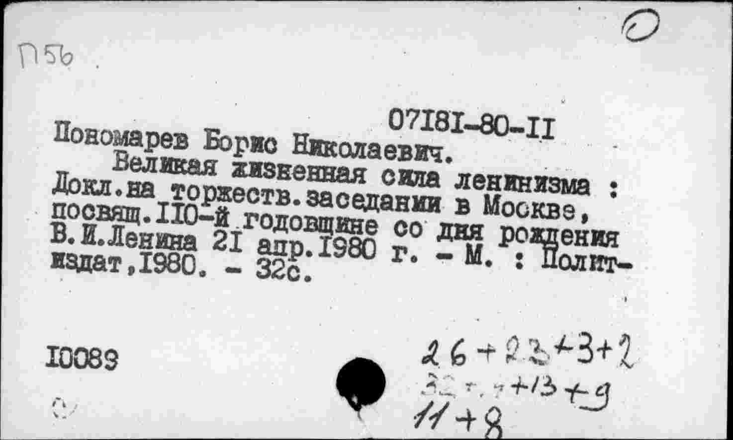 ﻿П5Ъ .
07181-80-11 Пономарев Борис Николаевич.
Великая жизненная сила ленинизма : Докл.на торжеств.заседании в Москве, посвящ. 110-й годовщине со дня рождения В.И.Ленина 21 аир. 1580 г. - М. : Политиздат, 1980. - 32с.
6 ■+
10083	* г ч 4*/3 у-4
//Ч я